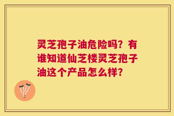 灵芝孢子油危险吗?有谁知道仙芝楼灵芝孢子油这个产品怎么样? 灵芝孢子油危险吗?有谁知道仙芝楼灵芝孢子油这个产品怎么样?