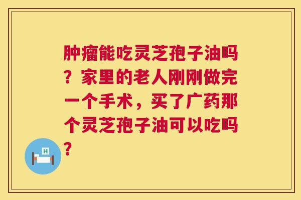 能吃灵芝孢子油吗?家里的老人刚刚做完一个手术,买了广药那个灵芝孢子油可以吃吗? 能吃灵芝孢子油吗?家里的老人刚刚做完一个手术,买了广药那个灵芝孢子油可以吃吗?