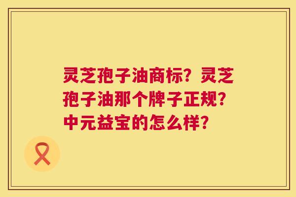 灵芝孢子油商标?灵芝孢子油那个牌子正规?中元益宝的怎么样? 灵芝孢子油商标?灵芝孢子油那个牌子正规?中元益宝的怎么样?