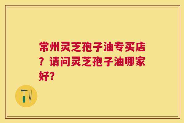 常州灵芝孢子油专买店?请问灵芝孢子油哪家好? 常州灵芝孢子油专买店?请问灵芝孢子油哪家好?