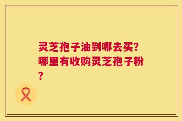 灵芝孢子油到哪去买?哪里有收购灵芝孢子粉? 灵芝孢子油到哪去买?哪里有收购灵芝孢子粉?