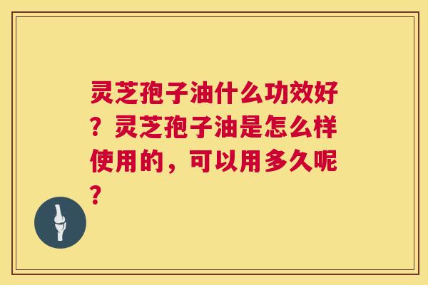 灵芝孢子油什么功效好?灵芝孢子油是怎么样使用的,可以用多久呢? 灵芝孢子油什么功效好?灵芝孢子油是怎么样使用的,可以用多久呢?