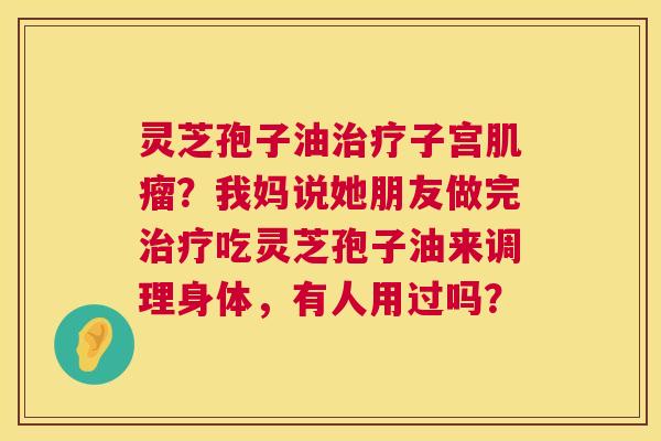 灵芝孢子油子宫?我妈说她朋友做完吃灵芝孢子油来调理身体,有人用过吗? 灵芝孢子油子宫?我妈说她朋友做完吃灵芝孢子油来调理身体,有人用过吗?