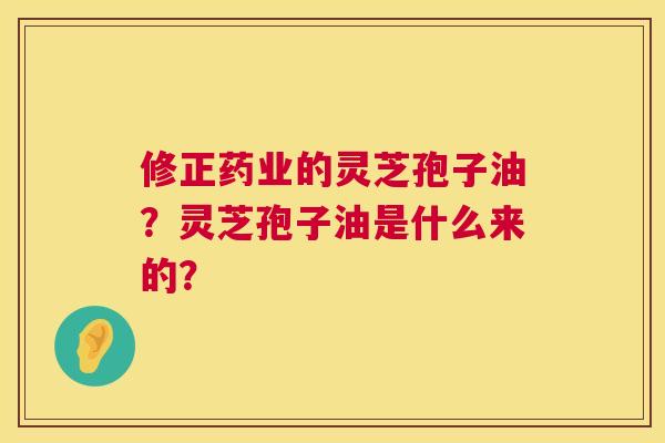 修正药业的灵芝孢子油?灵芝孢子油是什么来的? 修正药业的灵芝孢子油?灵芝孢子油是什么来的?