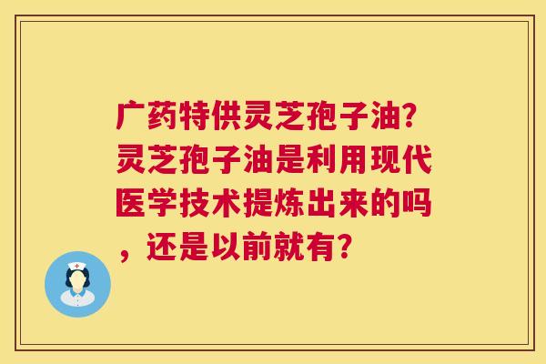 广药特供灵芝孢子油?灵芝孢子油是利用现代医学技术提炼出来的吗,还是以前就有? 广药特供灵芝孢子油?灵芝孢子油是利用现代医学技术提炼出来的吗,还是以前就有?