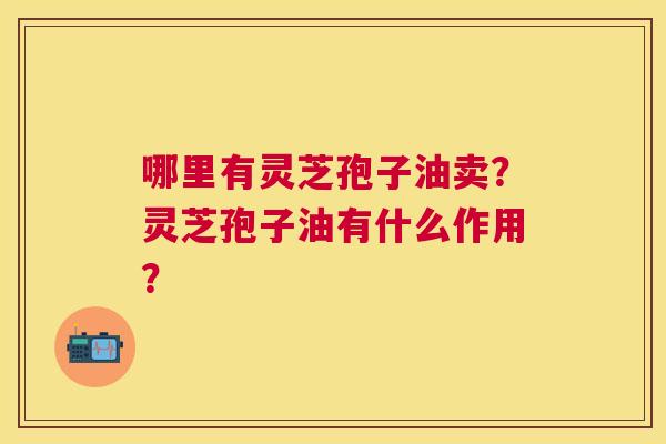 哪里有灵芝孢子油卖?灵芝孢子油有什么作用? 哪里有灵芝孢子油卖?灵芝孢子油有什么作用?