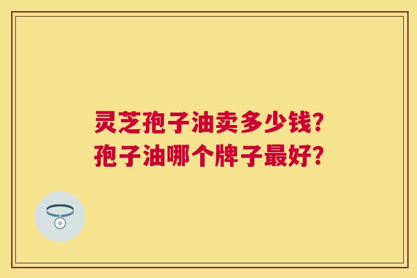 灵芝孢子油卖多少钱?孢子油哪个牌子好? 灵芝孢子油卖多少钱?孢子油哪个牌子好?