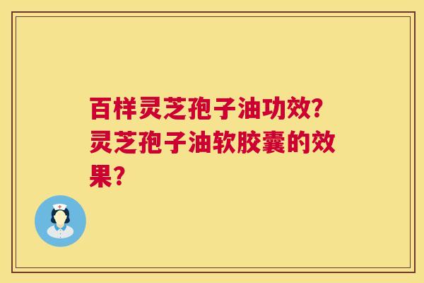 百样灵芝孢子油功效?灵芝孢子油软胶囊的效果? 百样灵芝孢子油功效?灵芝孢子油软胶囊的效果?