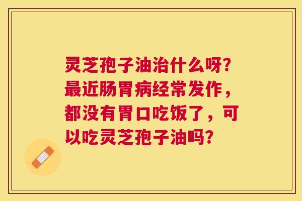 灵芝孢子油什么呀？近肠胃经常发作，都没有胃口吃饭了，可以吃灵芝孢子油吗？