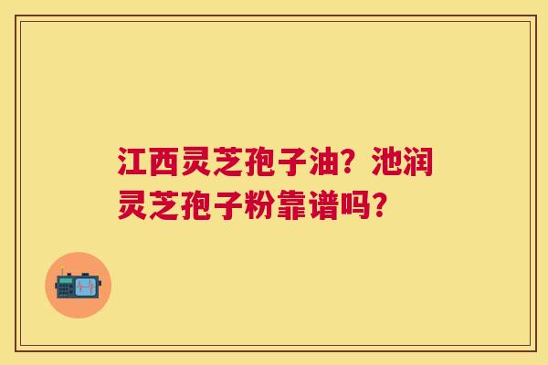 江西灵芝孢子油？池润灵芝孢子粉靠谱吗？