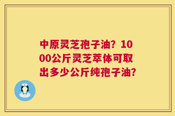 中原灵芝孢子油?1000公斤灵芝萃体可取出多少公斤纯孢子油? 中原灵芝孢子油?1000公斤灵芝萃体可取出多少公斤纯孢子油?