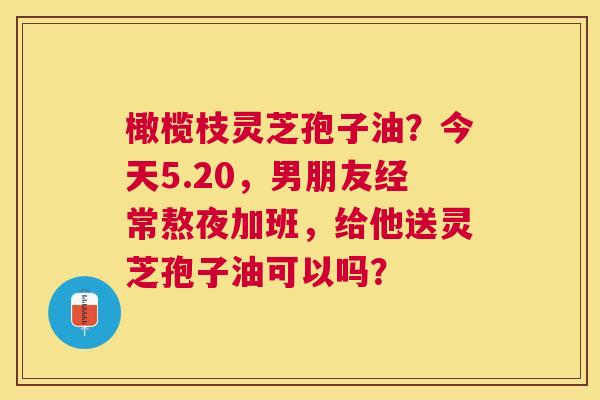 橄榄枝灵芝孢子油?今天5.20,男朋友经常熬夜加班,给他送灵芝孢子油可以吗? 橄榄枝灵芝孢子油?今天5.20,男朋友经常熬夜加班,给他送灵芝孢子油可以吗?