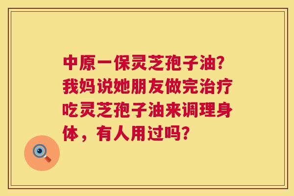 中原一保灵芝孢子油?我妈说她朋友做完吃灵芝孢子油来调理身体,有人用过吗? 中原一保灵芝孢子油?我妈说她朋友做完吃灵芝孢子油来调理身体,有人用过吗?