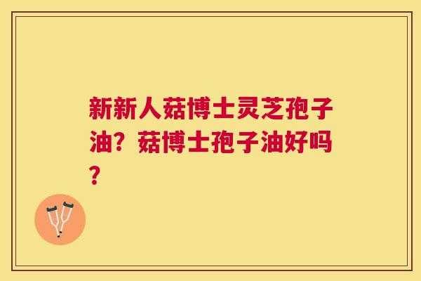 新新人菇博士灵芝孢子油？菇博士孢子油好吗？