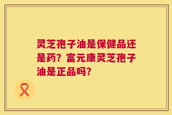 灵芝孢子油是保健品还是药？富元康灵芝孢子油是正品吗？