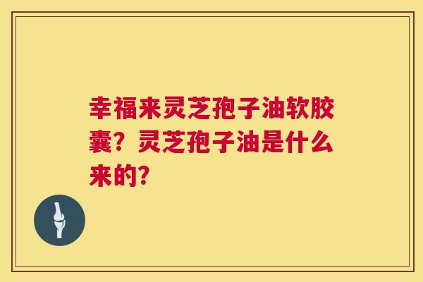 幸福来灵芝孢子油软胶囊?灵芝孢子油是什么来的? 幸福来灵芝孢子油软胶囊?灵芝孢子油是什么来的?