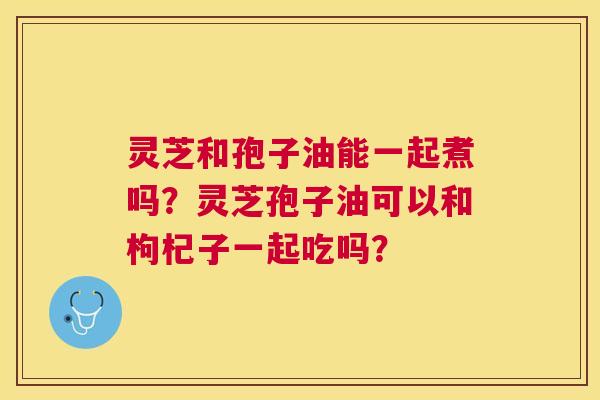 灵芝和孢子油能一起煮吗?灵芝孢子油可以和枸杞子一起吃吗? 灵芝和孢子油能一起煮吗?灵芝孢子油可以和枸杞子一起吃吗?