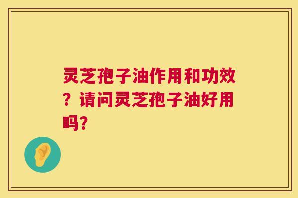 灵芝孢子油作用和功效？请问灵芝孢子油好用吗？