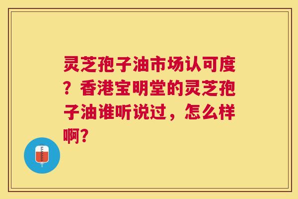灵芝孢子油市场认可度?香港宝明堂的灵芝孢子油谁听说过,怎么样啊? 灵芝孢子油市场认可度?香港宝明堂的灵芝孢子油谁听说过,怎么样啊?