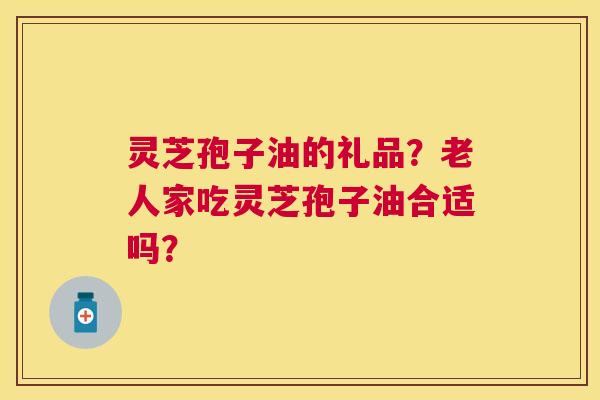灵芝孢子油的礼品?老人家吃灵芝孢子油合适吗? 灵芝孢子油的礼品?老人家吃灵芝孢子油合适吗?