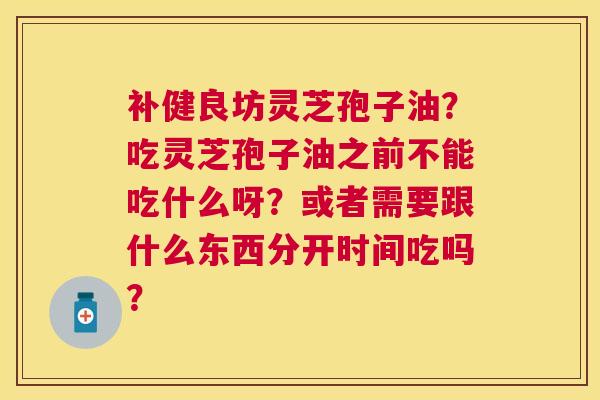 补健良坊灵芝孢子油?吃灵芝孢子油之前不能吃什么呀?或者需要跟什么东西分开时间吃吗? 补健良坊灵芝孢子油?吃灵芝孢子油之前不能吃什么呀?或者需要跟什么东西分开时间吃吗?