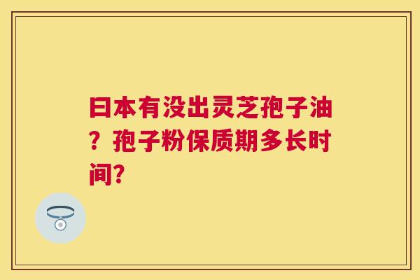 曰本有没出灵芝孢子油?孢子粉保质期多长时间? 曰本有没出灵芝孢子油?孢子粉保质期多长时间?