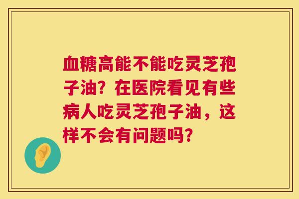 高能不能吃灵芝孢子油?在医院看见有些人吃灵芝孢子油,这样不会有问题吗? 高能不能吃灵芝孢子油?在医院看见有些人吃灵芝孢子油,这样不会有问题吗?