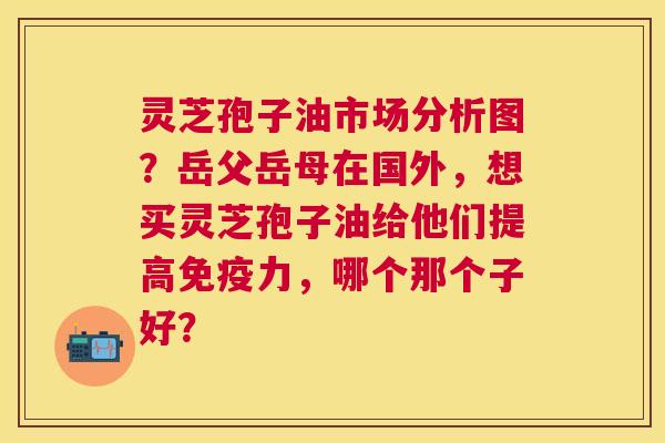 灵芝孢子油市场分析图?岳父岳母在国外,想买灵芝孢子油给他们提高免疫力,哪个那个子好? 灵芝孢子油市场分析图?岳父岳母在国外,想买灵芝孢子油给他们提高免疫力,哪个那个子好?