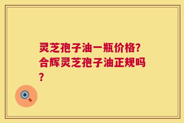 灵芝孢子油一瓶价格?合辉灵芝孢子油正规吗? 灵芝孢子油一瓶价格?合辉灵芝孢子油正规吗?