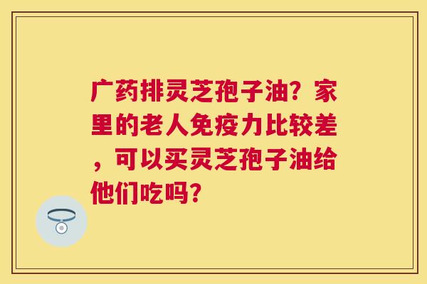 广药排灵芝孢子油?家里的老人免疫力比较差,可以买灵芝孢子油给他们吃吗? 广药排灵芝孢子油?家里的老人免疫力比较差,可以买灵芝孢子油给他们吃吗?