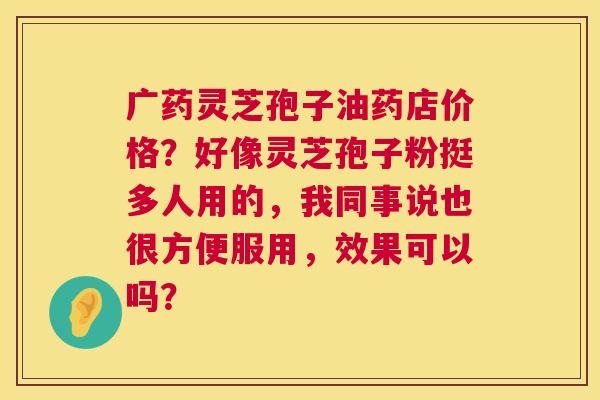 广药灵芝孢子油药店价格？好像灵芝孢子粉挺多人用的，我同事说也很方便服用，效果可以吗？