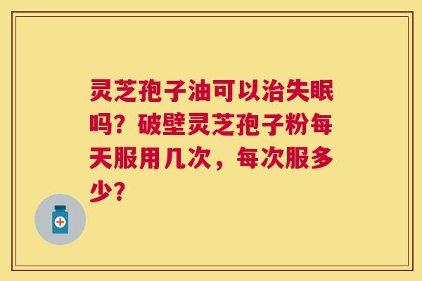 灵芝孢子油可以吗？破壁灵芝孢子粉每天服用几次，每次服多少？