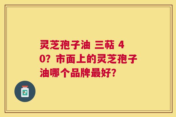灵芝孢子油 三萜 40？市面上的灵芝孢子油哪个品牌好？
