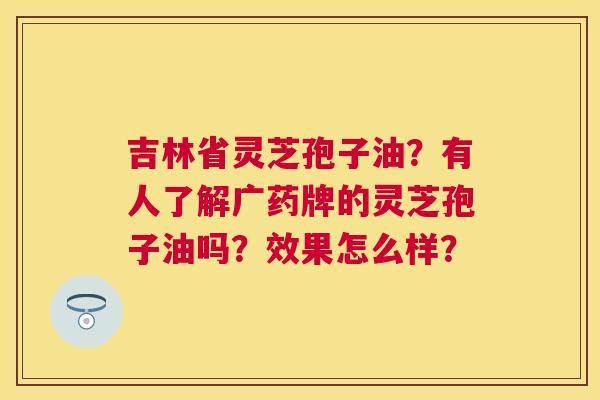 吉林省灵芝孢子油？有人了解广药牌的灵芝孢子油吗？效果怎么样？