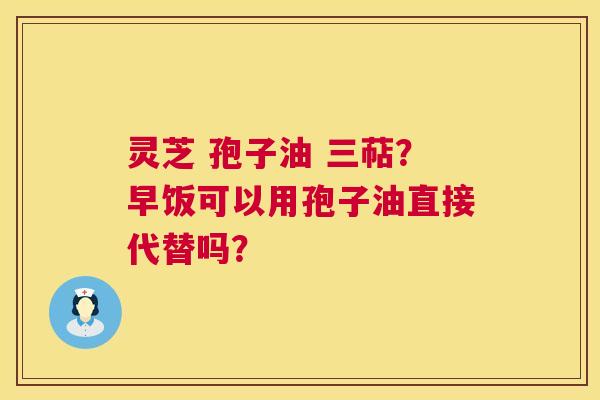 灵芝 孢子油 三萜？早饭可以用孢子油直接代替吗？