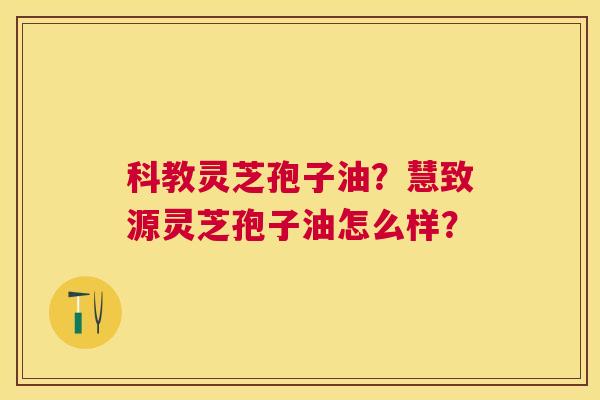 科教灵芝孢子油?慧致源灵芝孢子油怎么样? 科教灵芝孢子油?慧致源灵芝孢子油怎么样?