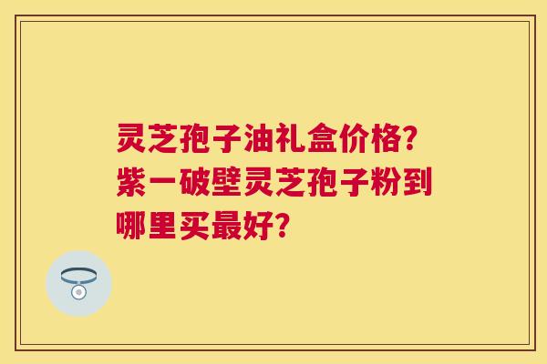 灵芝孢子油礼盒价格？紫一破壁灵芝孢子粉到哪里买好？