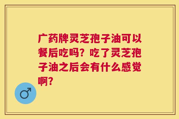 广药牌灵芝孢子油可以餐后吃吗？吃了灵芝孢子油之后会有什么感觉啊？