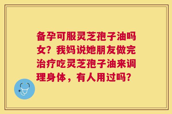 备孕可服灵芝孢子油吗女?我妈说她朋友做完吃灵芝孢子油来调理身体,有人用过吗? 备孕可服灵芝孢子油吗女?我妈说她朋友做完吃灵芝孢子油来调理身体,有人用过吗?