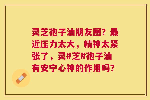 灵芝孢子油朋友圈？近压力太大，精神太紧张了，灵#芝#孢子油有安宁心神的作用吗？