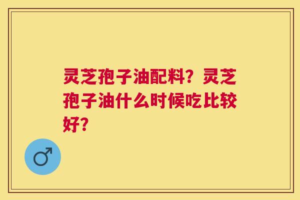 灵芝孢子油配料?灵芝孢子油什么时候吃比较好? 灵芝孢子油配料?灵芝孢子油什么时候吃比较好?