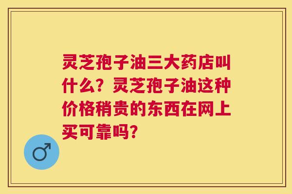 灵芝孢子油三大药店叫什么?灵芝孢子油这种价格稍贵的东西在网上买可靠吗? 灵芝孢子油三大药店叫什么?灵芝孢子油这种价格稍贵的东西在网上买可靠吗?