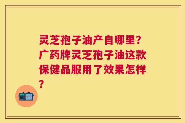 灵芝孢子油产自哪里?广药牌灵芝孢子油这款保健品服用了效果怎样? 灵芝孢子油产自哪里?广药牌灵芝孢子油这款保健品服用了效果怎样?