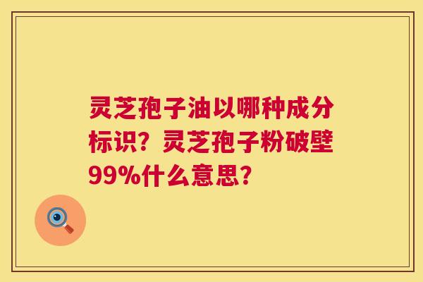 灵芝孢子油以哪种成分标识？灵芝孢子粉破壁99%什么意思？