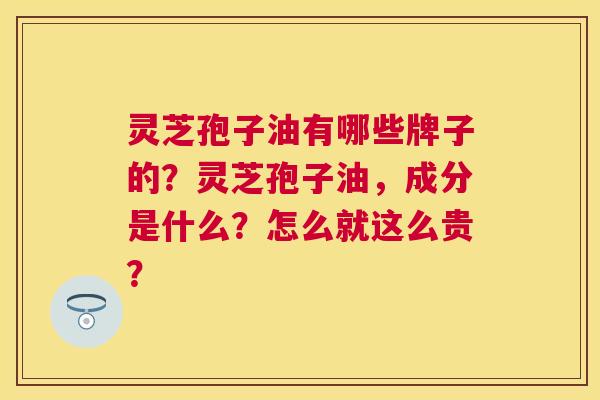 灵芝孢子油有哪些牌子的?灵芝孢子油,成分是什么?怎么就这么贵? 灵芝孢子油有哪些牌子的?灵芝孢子油,成分是什么?怎么就这么贵?