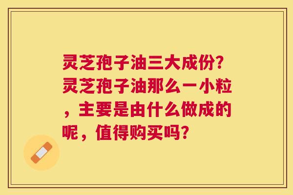 灵芝孢子油三大成份？灵芝孢子油那么一小粒，主要是由什么做成的呢，值得购买吗？