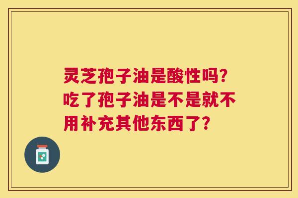 灵芝孢子油是酸性吗？吃了孢子油是不是就不用补充其他东西了？