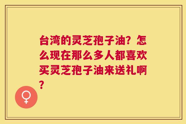 台湾的灵芝孢子油?怎么现在那么多人都喜欢买灵芝孢子油来送礼啊? 台湾的灵芝孢子油?怎么现在那么多人都喜欢买灵芝孢子油来送礼啊?