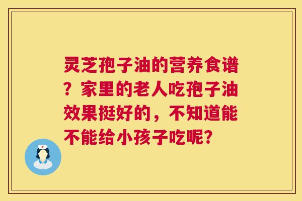 灵芝孢子油的营养食谱?家里的老人吃孢子油效果挺好的,不知道能不能给小孩子吃呢? 灵芝孢子油的营养食谱?家里的老人吃孢子油效果挺好的,不知道能不能给小孩子吃呢?