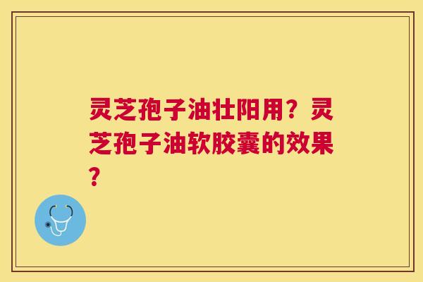 灵芝孢子油壮阳用?灵芝孢子油软胶囊的效果? 灵芝孢子油壮阳用?灵芝孢子油软胶囊的效果?